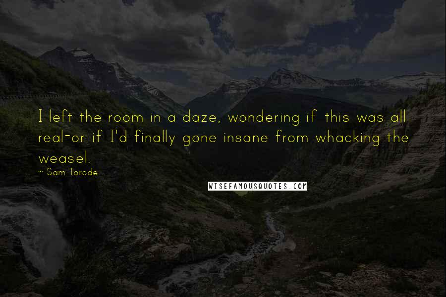 Sam Torode quotes: I left the room in a daze, wondering if this was all real-or if I'd finally gone insane from whacking the weasel.