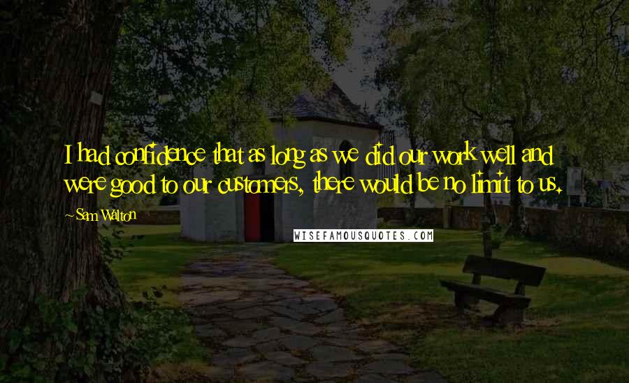 Sam Walton quotes: I had confidence that as long as we did our work well and were good to our customers, there would be no limit to us. Sam Walton quotes: I had confidence that as long as we did our work well and were good to our customers, there would be no limit to us.