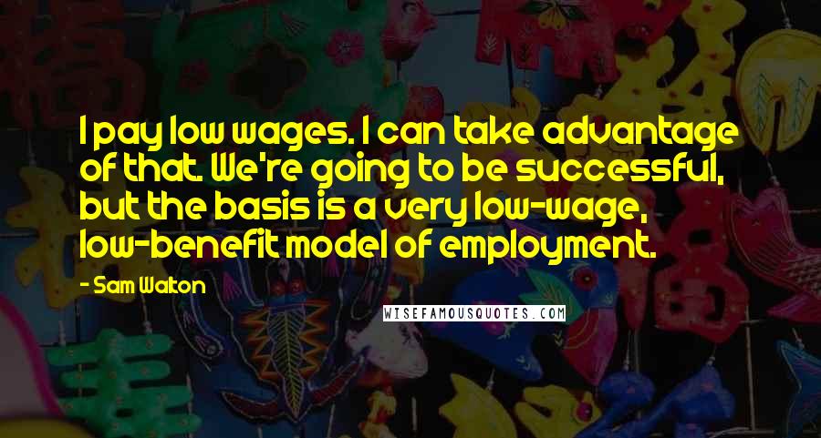 Sam Walton quotes: I pay low wages. I can take advantage of that. We're going to be successful, but the basis is a very low-wage, low-benefit model of employment.