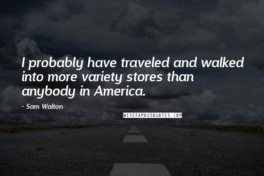 Sam Walton quotes: I probably have traveled and walked into more variety stores than anybody in America.