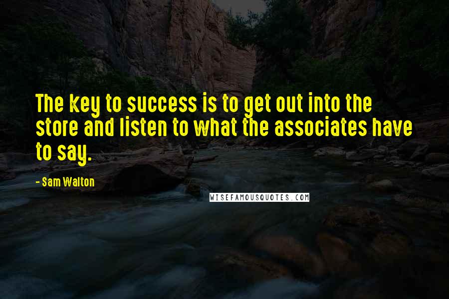Sam Walton quotes: The key to success is to get out into the store and listen to what the associates have to say. Sam Walton quotes: The key to success is to get out into the store and listen to what the associates have to say.