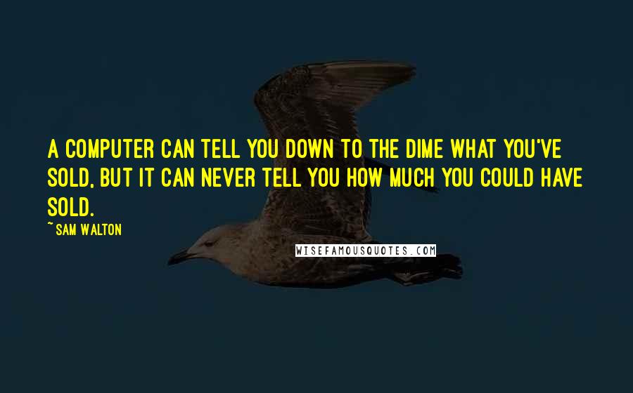 Sam Walton quotes: A computer can tell you down to the dime what you've sold, but it can never tell you how much you could have sold. Sam Walton quotes: A computer can tell you down to the dime what you've sold, but it can never tell you how much you could have sold.
