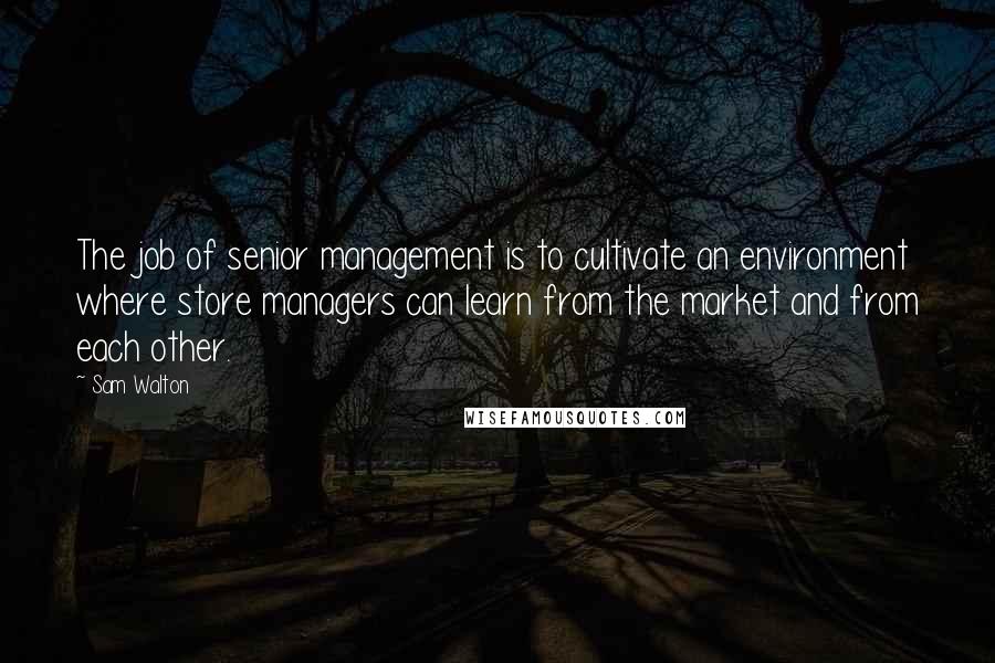 Sam Walton quotes: The job of senior management is to cultivate an environment where store managers can learn from the market and from each other.