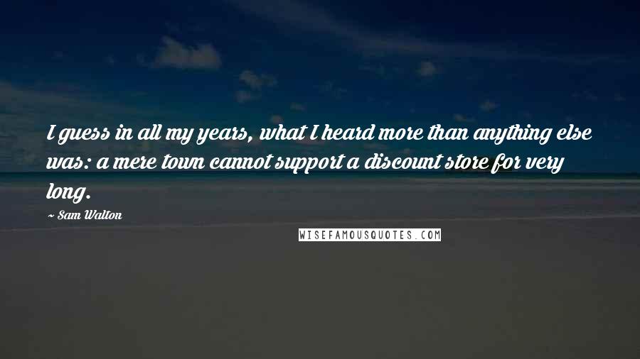 Sam Walton quotes: I guess in all my years, what I heard more than anything else was: a mere town cannot support a discount store for very long.