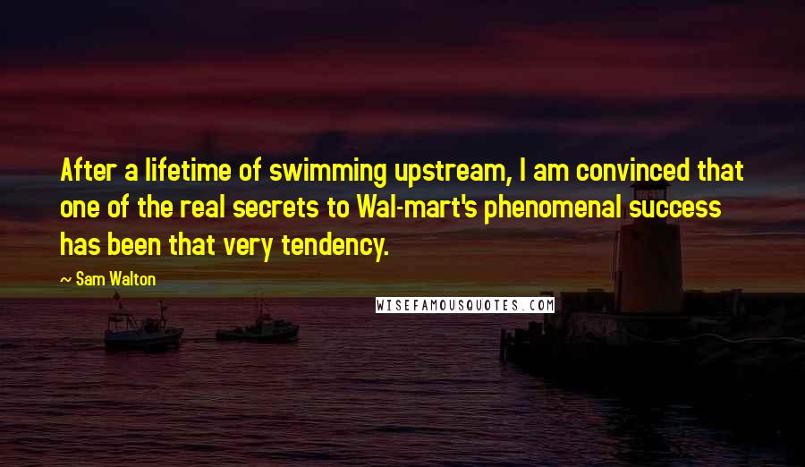 Sam Walton quotes: After a lifetime of swimming upstream, I am convinced that one of the real secrets to Wal-mart's phenomenal success has been that very tendency.