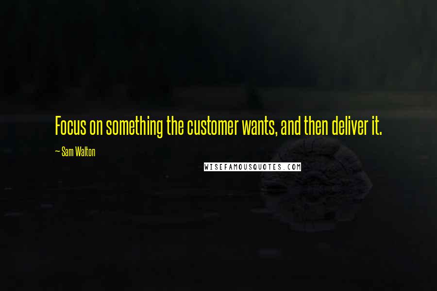 Sam Walton quotes: Focus on something the customer wants, and then deliver it.