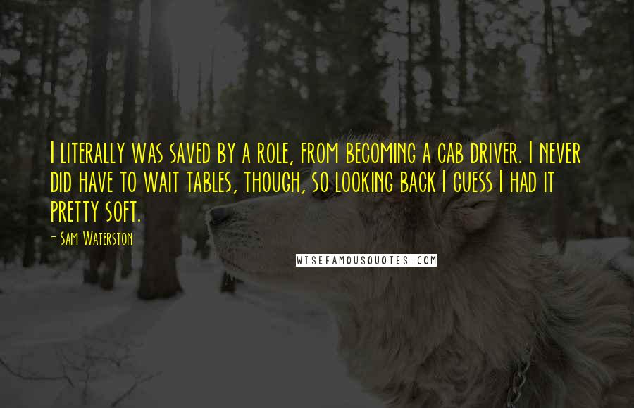 Sam Waterston quotes: I literally was saved by a role, from becoming a cab driver. I never did have to wait tables, though, so looking back I guess I had it pretty soft.