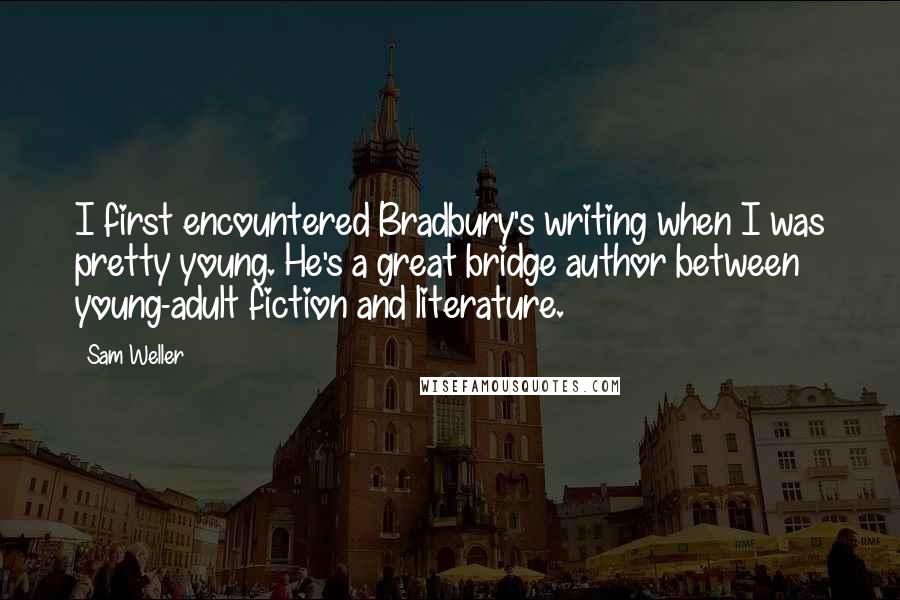 Sam Weller quotes: I first encountered Bradbury's writing when I was pretty young. He's a great bridge author between young-adult fiction and literature. Sam Weller quotes: I first encountered Bradbury's writing when I was pretty young. He's a great bridge author between young-adult fiction and literature.