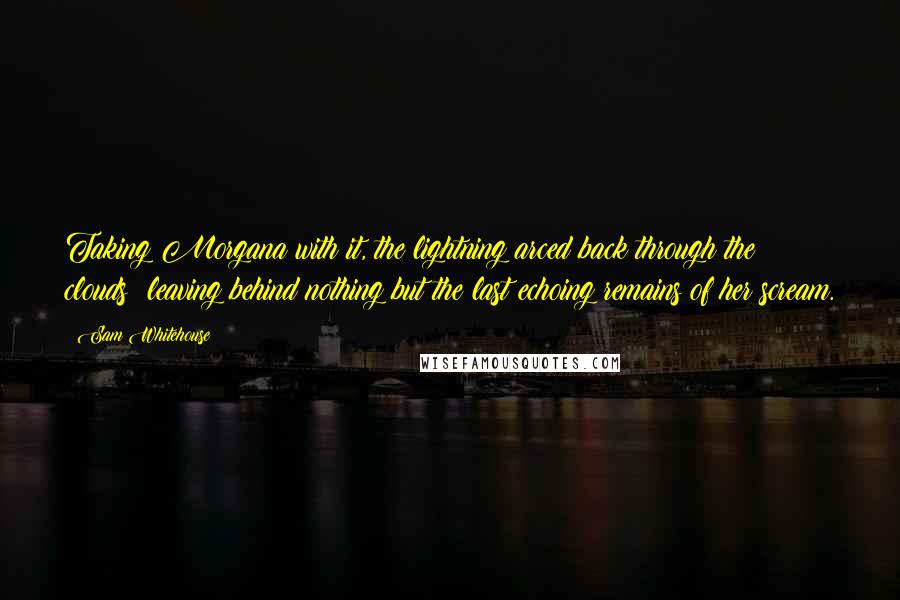 Sam Whitehouse quotes: Taking Morgana with it, the lightning arced back through the clouds; leaving behind nothing but the last echoing remains of her scream.