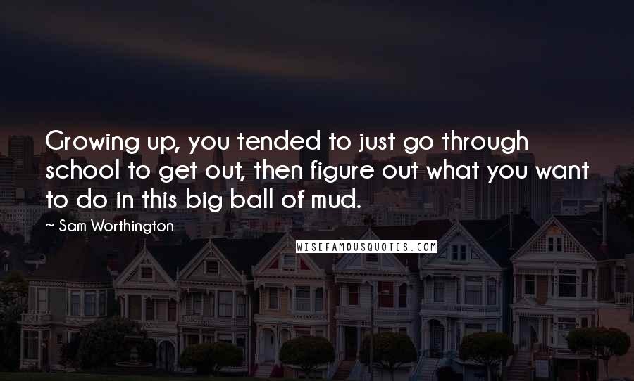 Sam Worthington quotes: Growing up, you tended to just go through school to get out, then figure out what you want to do in this big ball of mud. Sam Worthington quotes: Growing up, you tended to just go through school to get out, then figure out what you want to do in this big ball of mud.