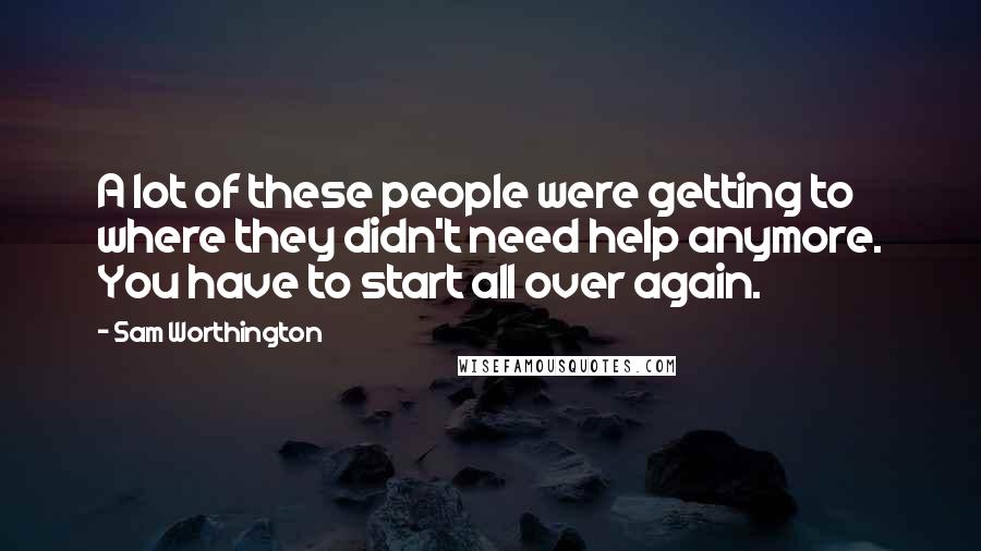 Sam Worthington quotes: A lot of these people were getting to where they didn't need help anymore. You have to start all over again.