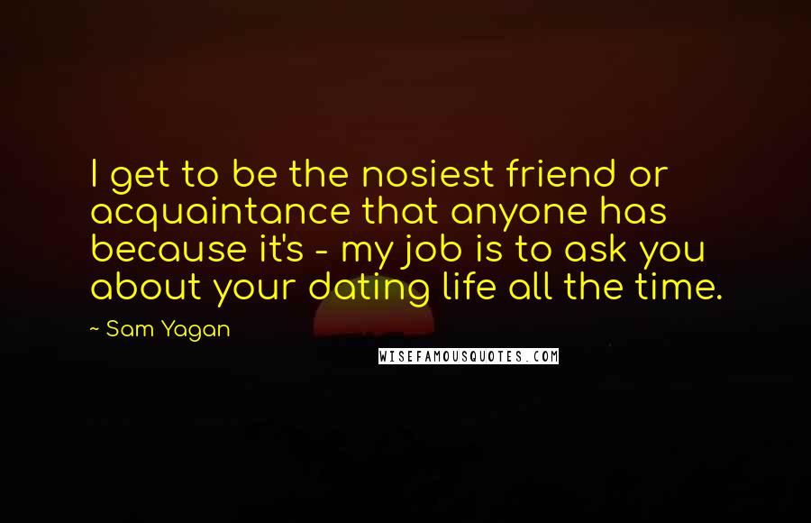 Sam Yagan quotes: I get to be the nosiest friend or acquaintance that anyone has because it's - my job is to ask you about your dating life all the time. Sam Yagan quotes: I get to be the nosiest friend or acquaintance that anyone has because it's - my job is to ask you about your dating life all the time.
