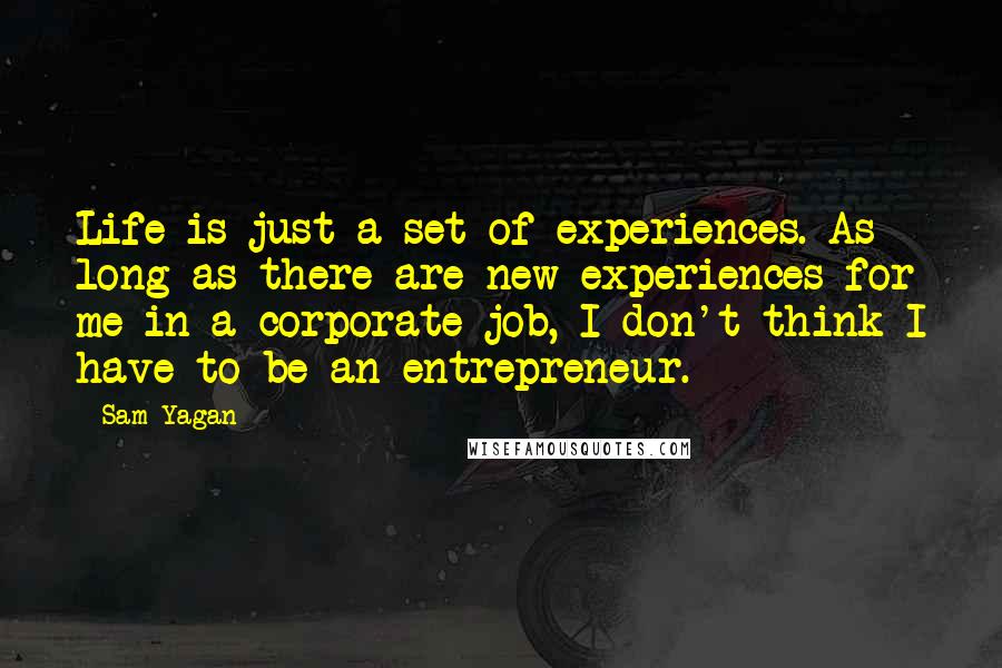 Sam Yagan quotes: Life is just a set of experiences. As long as there are new experiences for me in a corporate job, I don't think I have to be an entrepreneur. Sam Yagan quotes: Life is just a set of experiences. As long as there are new experiences for me in a corporate job, I don't think I have to be an entrepreneur.