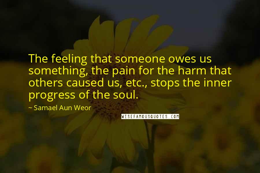 Samael Aun Weor quotes: The feeling that someone owes us something, the pain for the harm that others caused us, etc., stops the inner progress of the soul.