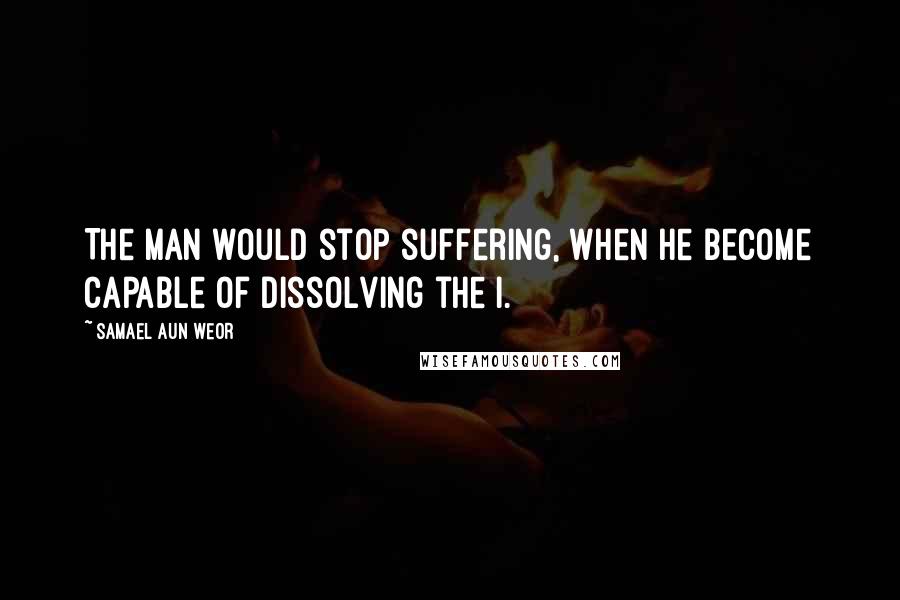 Samael Aun Weor quotes: The man would stop suffering, when he become capable of dissolving the I.