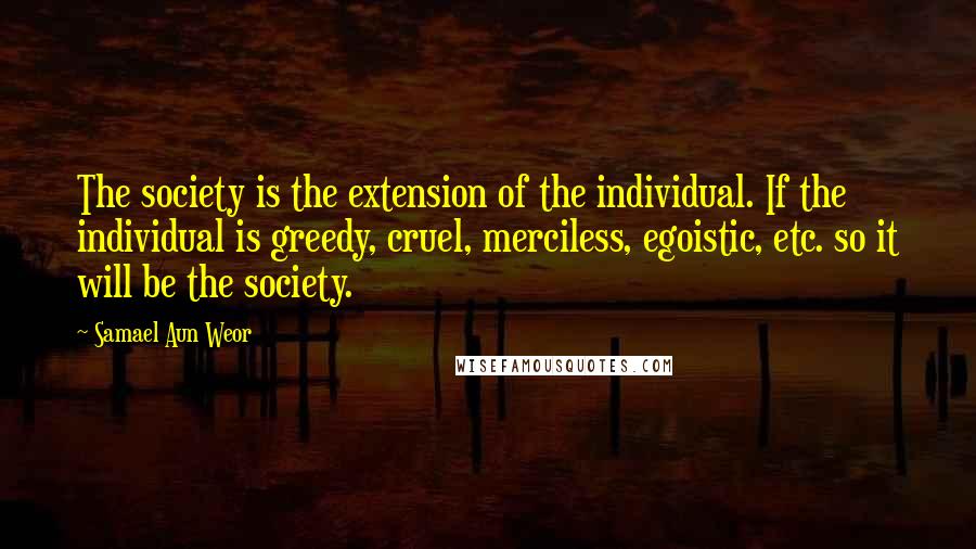 Samael Aun Weor quotes: The society is the extension of the individual. If the individual is greedy, cruel, merciless, egoistic, etc. so it will be the society.