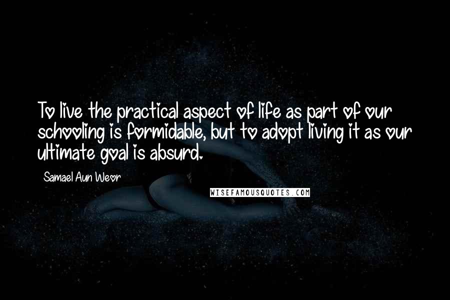 Samael Aun Weor quotes: To live the practical aspect of life as part of our schooling is formidable, but to adopt living it as our ultimate goal is absurd.