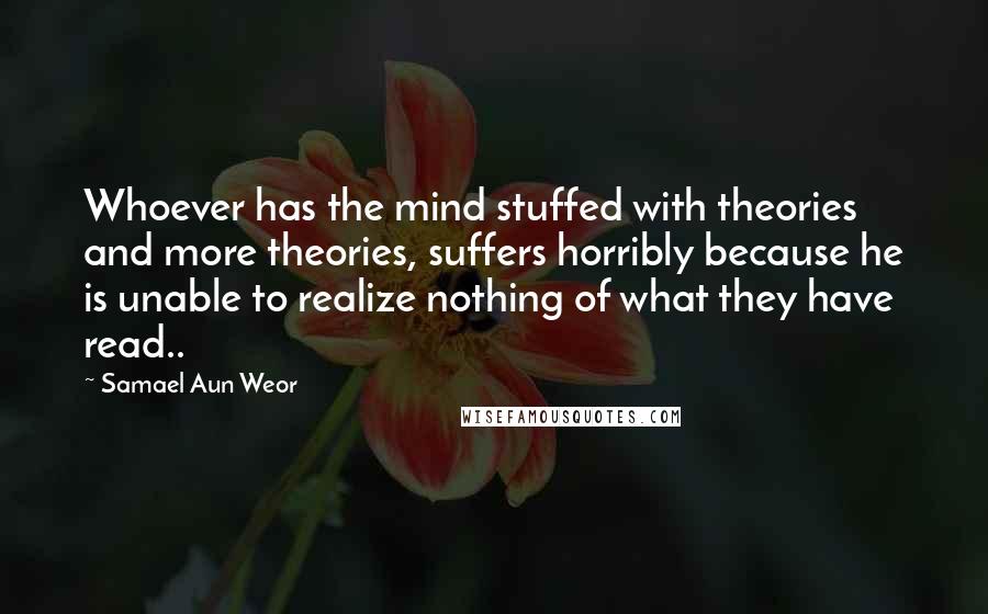 Samael Aun Weor quotes: Whoever has the mind stuffed with theories and more theories, suffers horribly because he is unable to realize nothing of what they have read..