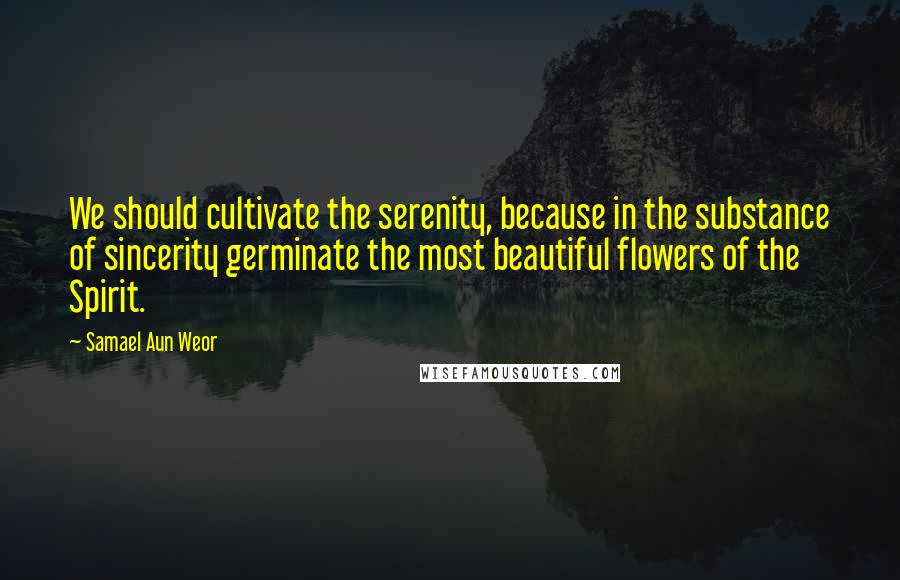 Samael Aun Weor quotes: We should cultivate the serenity, because in the substance of sincerity germinate the most beautiful flowers of the Spirit.