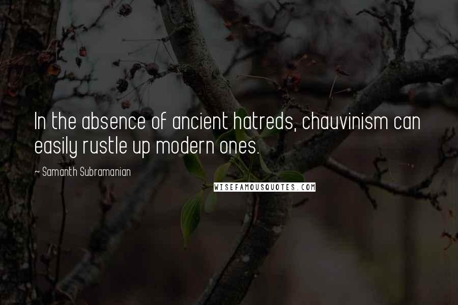 Samanth Subramanian quotes: In the absence of ancient hatreds, chauvinism can easily rustle up modern ones.