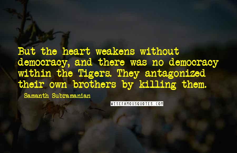 Samanth Subramanian quotes: But the heart weakens without democracy, and there was no democracy within the Tigers. They antagonized their own brothers by killing them. Samanth Subramanian quotes: But the heart weakens without democracy, and there was no democracy within the Tigers. They antagonized their own brothers by killing them.