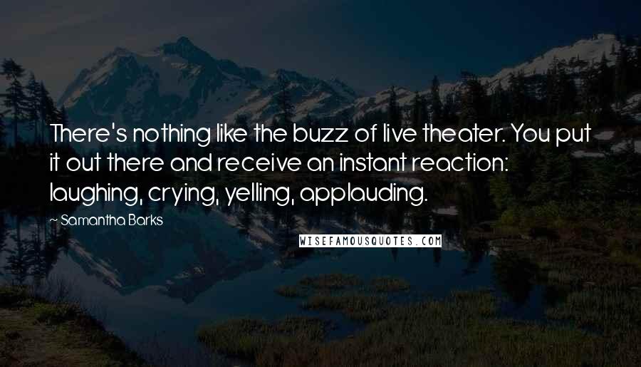 Samantha Barks quotes: There's nothing like the buzz of live theater. You put it out there and receive an instant reaction: laughing, crying, yelling, applauding.