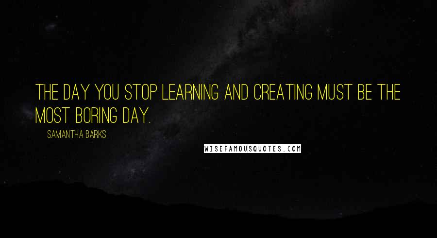 Samantha Barks quotes: The day you stop learning and creating must be the most boring day.