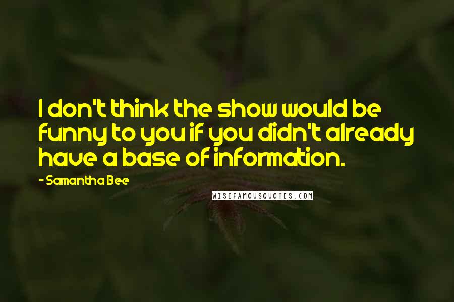 Samantha Bee quotes: I don't think the show would be funny to you if you didn't already have a base of information.