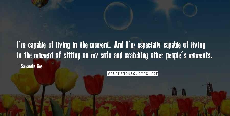 Samantha Bee quotes: I'm capable of living in the moment. And I'm especially capable of living in the moment of sitting on my sofa and watching other people's moments.