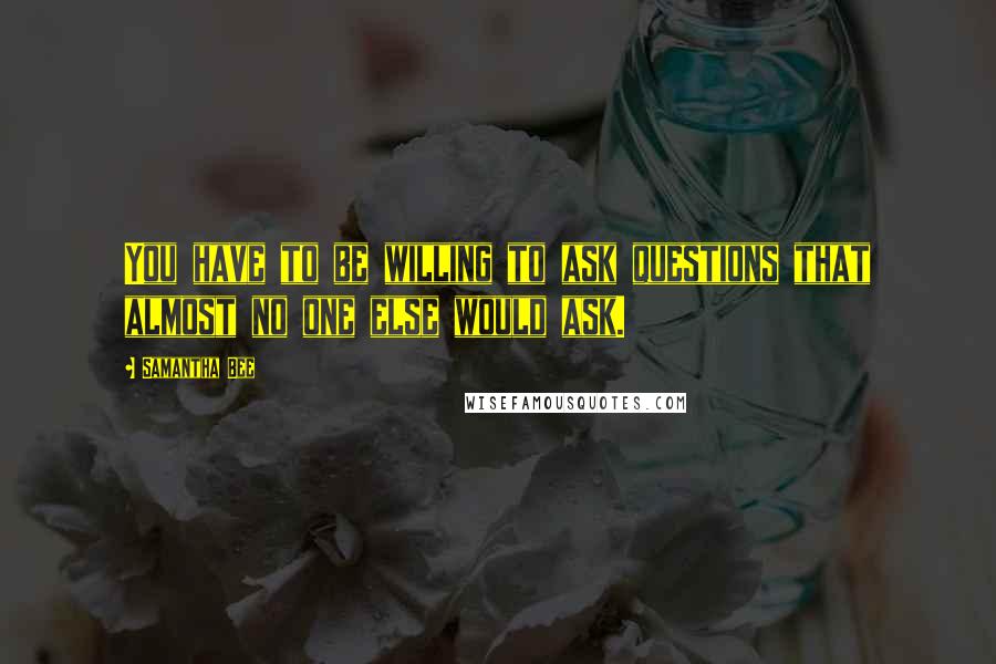 Samantha Bee quotes: You have to be willing to ask questions that almost no one else would ask.