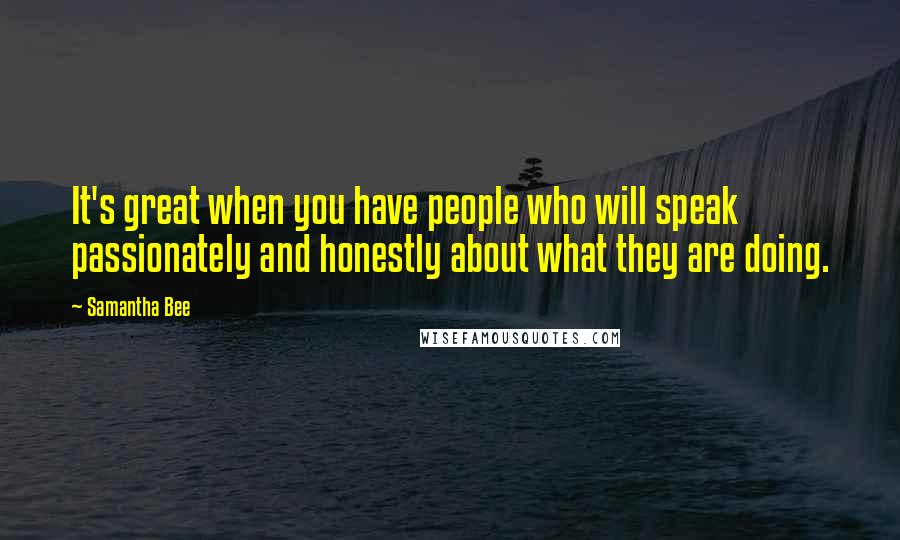 Samantha Bee quotes: It's great when you have people who will speak passionately and honestly about what they are doing.