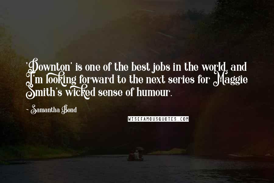 Samantha Bond quotes: 'Downton' is one of the best jobs in the world, and I'm looking forward to the next series for Maggie Smith's wicked sense of humour. Samantha Bond quotes: 'Downton' is one of the best jobs in the world, and I'm looking forward to the next series for Maggie Smith's wicked sense of humour.