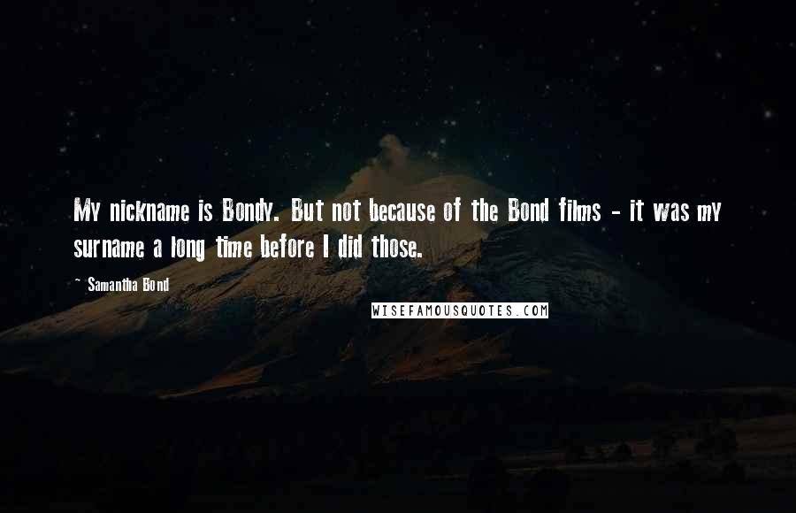 Samantha Bond quotes: My nickname is Bondy. But not because of the Bond films - it was my surname a long time before I did those.