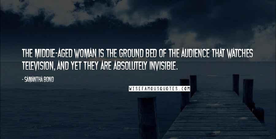 Samantha Bond quotes: The middle-aged woman is the ground bed of the audience that watches television, and yet they are absolutely invisible. Samantha Bond quotes: The middle-aged woman is the ground bed of the audience that watches television, and yet they are absolutely invisible.