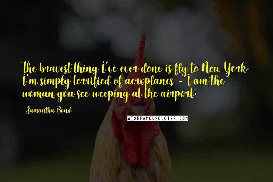 Samantha Bond quotes: The bravest thing I've ever done is fly to New York. I'm simply terrified of aeroplanes - I am the woman you see weeping at the airport. Samantha Bond quotes: The bravest thing I've ever done is fly to New York. I'm simply terrified of aeroplanes - I am the woman you see weeping at the airport.