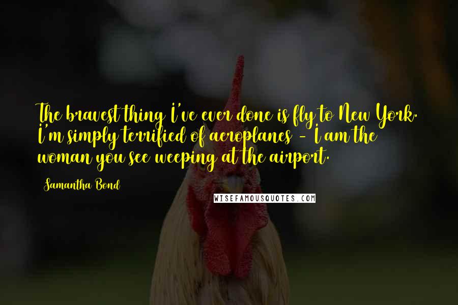 Samantha Bond quotes: The bravest thing I've ever done is fly to New York. I'm simply terrified of aeroplanes - I am the woman you see weeping at the airport.