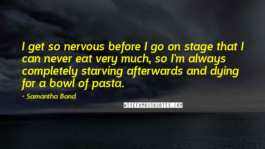 Samantha Bond quotes: I get so nervous before I go on stage that I can never eat very much, so I'm always completely starving afterwards and dying for a bowl of pasta. Samantha Bond quotes: I get so nervous before I go on stage that I can never eat very much, so I'm always completely starving afterwards and dying for a bowl of pasta.