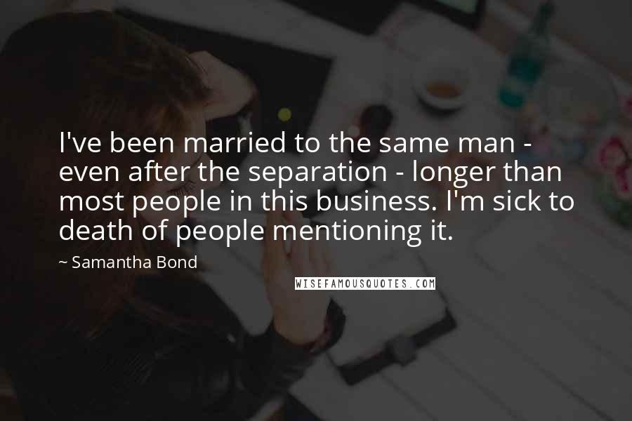 Samantha Bond quotes: I've been married to the same man - even after the separation - longer than most people in this business. I'm sick to death of people mentioning it.