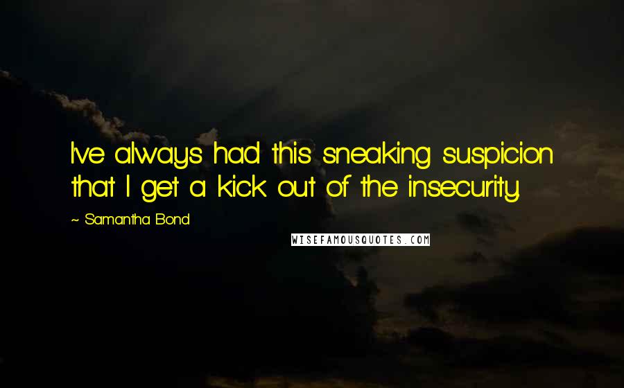 Samantha Bond quotes: I've always had this sneaking suspicion that I get a kick out of the insecurity.