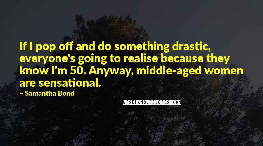 Samantha Bond quotes: If I pop off and do something drastic, everyone's going to realise because they know I'm 50. Anyway, middle-aged women are sensational. Samantha Bond quotes: If I pop off and do something drastic, everyone's going to realise because they know I'm 50. Anyway, middle-aged women are sensational.
