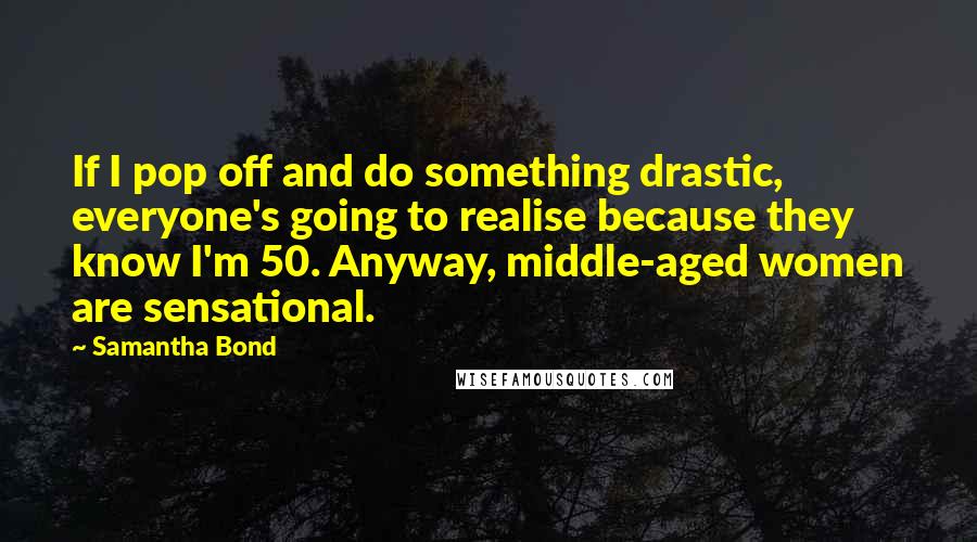 Samantha Bond quotes: If I pop off and do something drastic, everyone's going to realise because they know I'm 50. Anyway, middle-aged women are sensational.