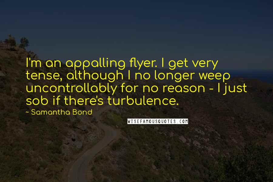 Samantha Bond quotes: I'm an appalling flyer. I get very tense, although I no longer weep uncontrollably for no reason - I just sob if there's turbulence. Samantha Bond quotes: I'm an appalling flyer. I get very tense, although I no longer weep uncontrollably for no reason - I just sob if there's turbulence.