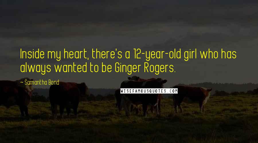 Samantha Bond quotes: Inside my heart, there's a 12-year-old girl who has always wanted to be Ginger Rogers.