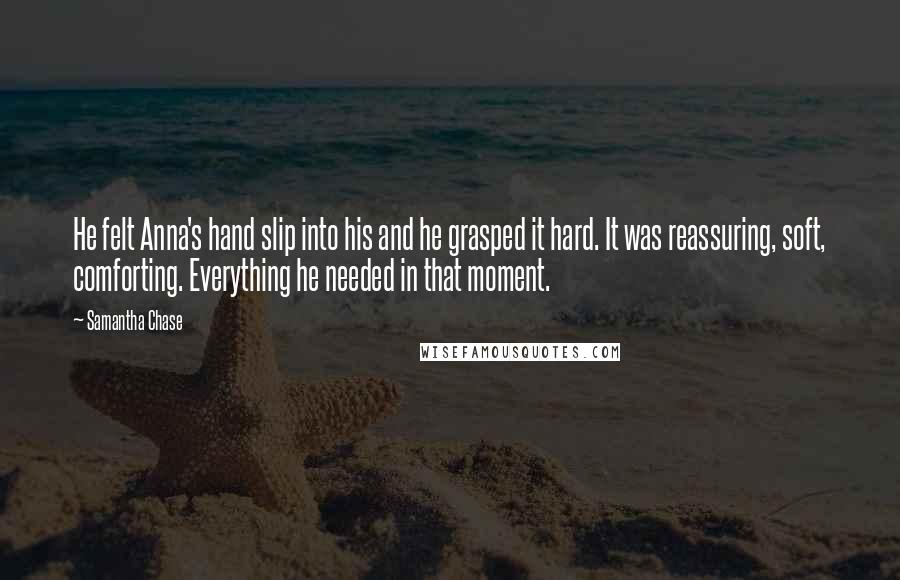 Samantha Chase quotes: He felt Anna's hand slip into his and he grasped it hard. It was reassuring, soft, comforting. Everything he needed in that moment.