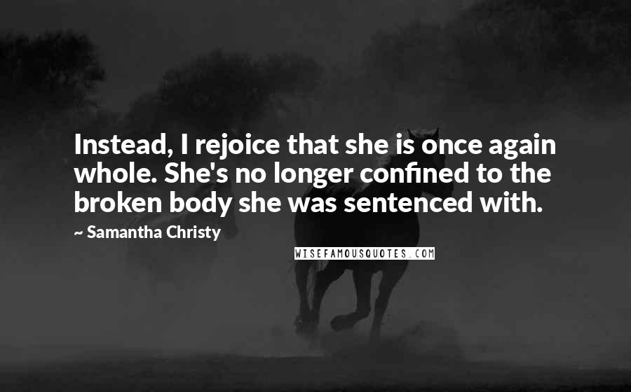 Samantha Christy quotes: Instead, I rejoice that she is once again whole. She's no longer confined to the broken body she was sentenced with. Samantha Christy quotes: Instead, I rejoice that she is once again whole. She's no longer confined to the broken body she was sentenced with.