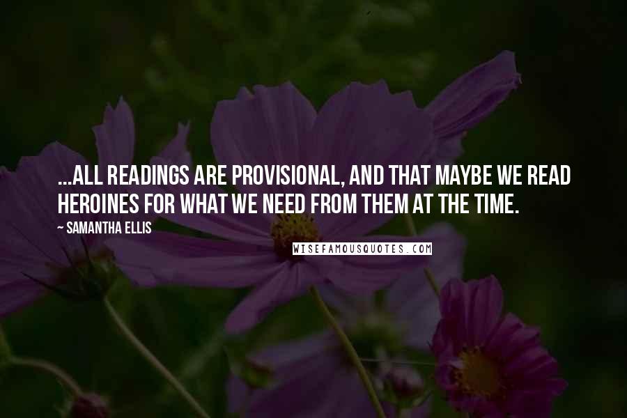 Samantha Ellis quotes: ...all readings are provisional, and that maybe we read heroines for what we need from them at the time.