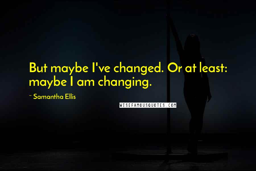 Samantha Ellis quotes: But maybe I've changed. Or at least: maybe I am changing.