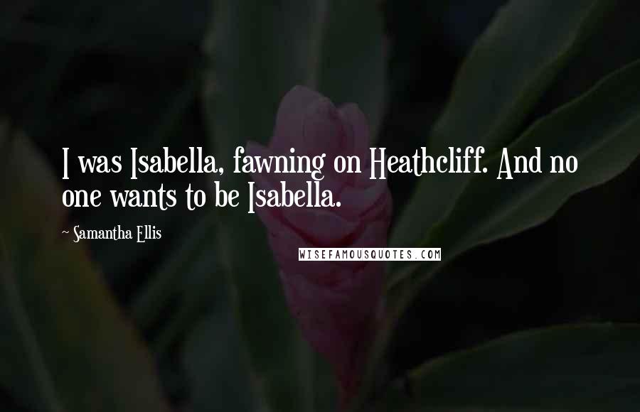 Samantha Ellis quotes: I was Isabella, fawning on Heathcliff. And no one wants to be Isabella. Samantha Ellis quotes: I was Isabella, fawning on Heathcliff. And no one wants to be Isabella.