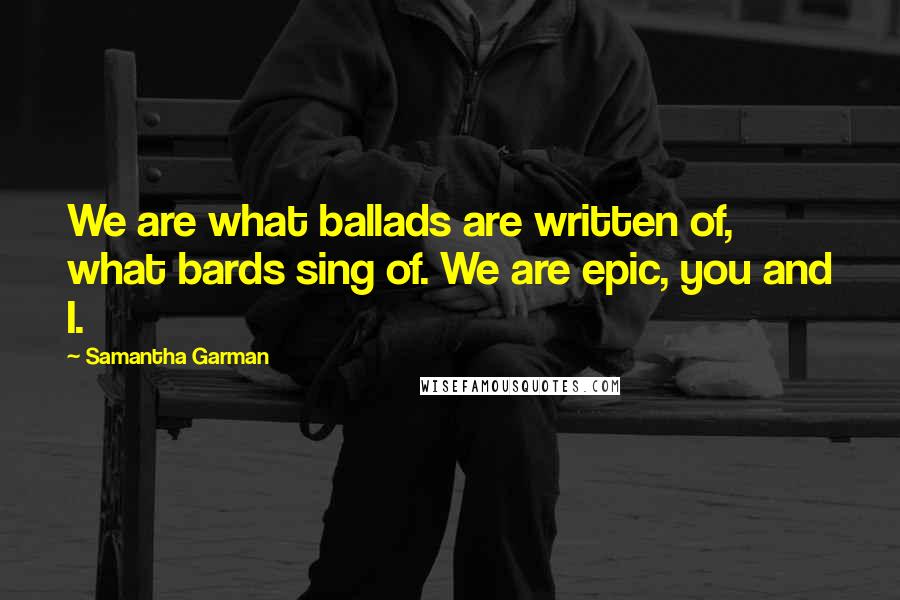 Samantha Garman quotes: We are what ballads are written of, what bards sing of. We are epic, you and I.
