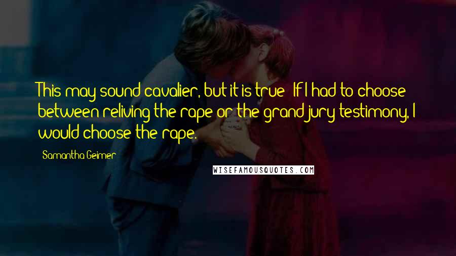 Samantha Geimer quotes: This may sound cavalier, but it is true: If I had to choose between reliving the rape or the grand jury testimony, I would choose the rape. Samantha Geimer quotes: This may sound cavalier, but it is true: If I had to choose between reliving the rape or the grand jury testimony, I would choose the rape.